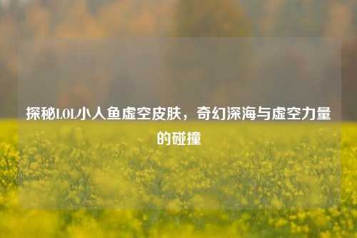 探秘LOL小人鱼虚空皮肤，奇幻深海与虚空力量的碰撞