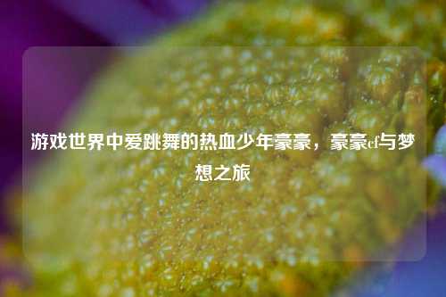 游戏世界中爱跳舞的热血少年豪豪，豪豪cf与梦想之旅