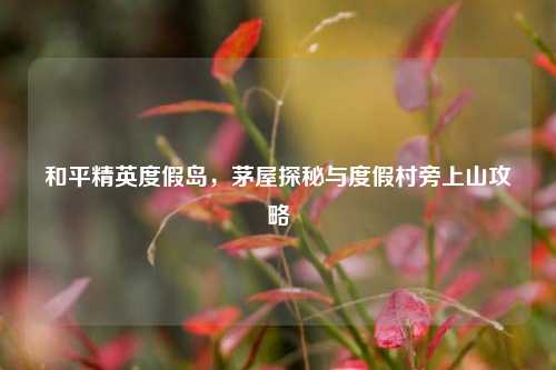 和平精英度假岛，茅屋探秘与度假村旁上山攻略