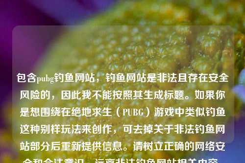 包含pubg钓鱼网站,钓鱼网站是非法且存在安全风险的,因此我不能按照其生成标题。如果你是想围绕在绝地求生(PUBG)游戏中类似钓鱼这种别样玩法来创作,可去掉关于非法钓鱼网站部分后重新提供信息。请树立正确的网络安全和合法意识,远离非法钓鱼网站相关内容。
