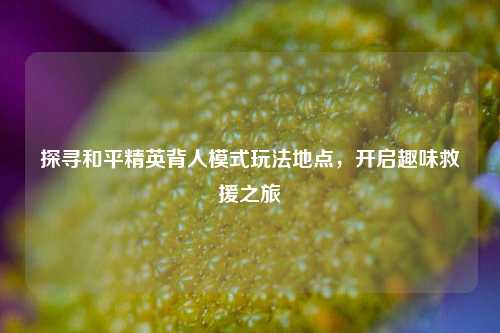 探寻和平精英背人模式玩法地点，开启趣味救援之旅