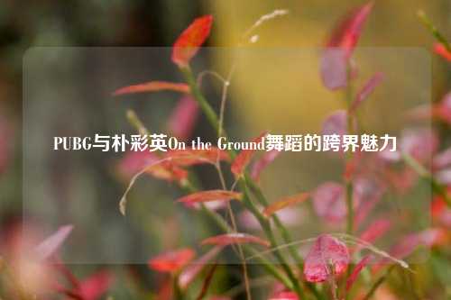 PUBG与朴彩英On the Ground舞蹈的跨界魅力