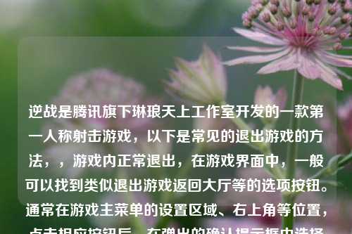 逆战是腾讯旗下琳琅天上工作室开发的一款第一人称射击游戏，以下是常见的退出游戏的方法，，游戏内正常退出，在游戏界面中，一般可以找到类似退出游戏返回大厅等的选项按钮。通常在游戏主菜单的设置区域、右上角等位置，点击相应按钮后，在弹出的确认提示框中选择确认退出，就可以退出当前游戏对局返回到游戏大厅或者直接退出游戏程序。，通过系统任务管理器关闭（异常情况下），当游戏出现卡顿、无响应等异常情况无法通过游戏内选项正常退出时，可以使用以下方法，，- Windows系统，按下键盘上的Ctrl + Shift + Esc组合键打开任务管理器窗口，在进程选项卡中找到NZClient.exe（逆战游戏进程名称），选中它后点击结束任务按钮，即可强制关闭逆战游戏程序。，- Mac系统，点击屏幕左上角的苹果图标，选择强制退出，在弹出的窗口中找到逆战相关进程（如果能识别的话），点击强制退出来关闭游戏。