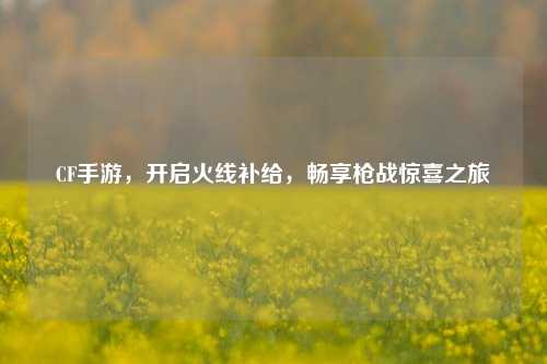 CF手游,开启火线补给,畅享枪战惊喜之旅