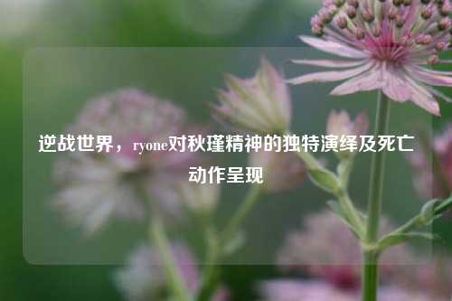 逆战世界,ryone对秋瑾精神的独特演绎及死亡动作呈现