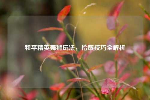 和平精英舞狮玩法,拾取技巧全解析