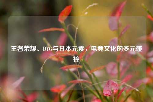 王者荣耀、DYG与日本元素,电竞文化的多元碰撞