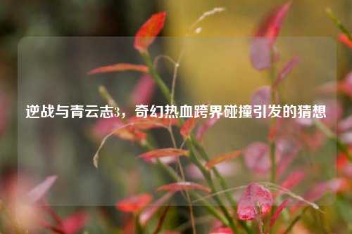 逆战与青云志3,奇幻热血跨界碰撞引发的猜想