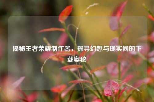 揭秘王者荣耀制作器，探寻幻想与现实间的下载奥秘