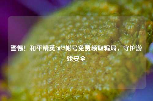警惕！和平精英2022帐号免费领取骗局，守护游戏安全