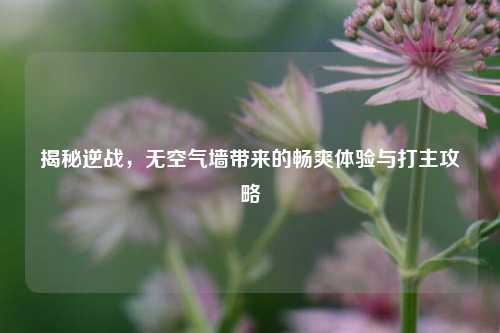 揭秘逆战,无空气墙带来的畅爽体验与打主攻略