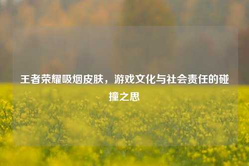 王者荣耀吸烟皮肤,游戏文化与社会责任的碰撞之思