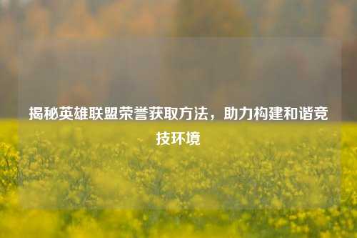揭秘英雄联盟荣誉获取方法，助力构建和谐竞技环境
