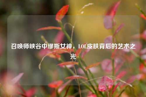 召唤师峡谷中缪斯女神,LOL皮肤背后的艺术之光