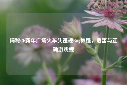 揭秘CF新年广场火车头违规Bug教程,危害与正确游戏观