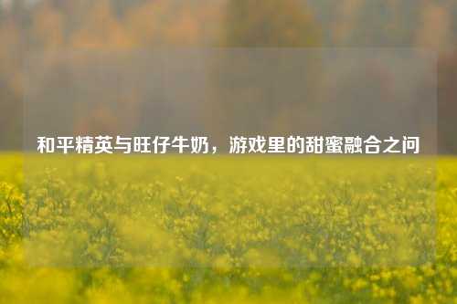 和平精英与旺仔牛奶,游戏里的甜蜜融合之问