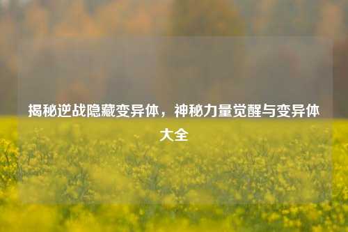 揭秘逆战隐藏变异体,神秘力量觉醒与变异体大全