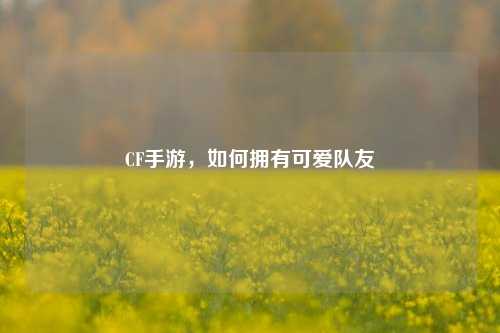 CF手游,如何拥有可爱队友
