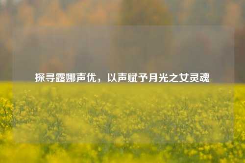 探寻露娜声优,以声赋予月光之女灵魂