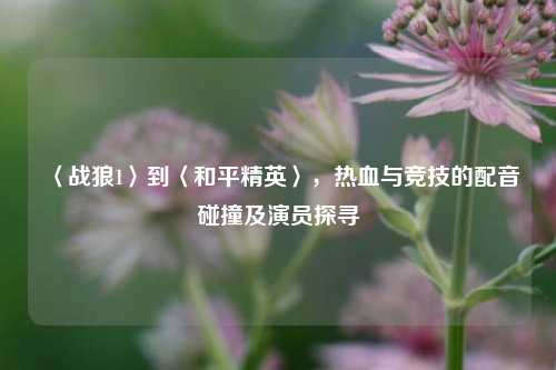〈战狼1〉到〈和平精英〉,热血与竞技的配音碰撞及演员探寻