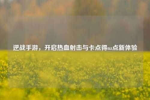 逆战手游,开启热血射击与卡点得nz点新体验