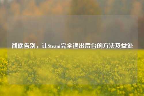 彻底告别,让Steam完全退出后台的方法及益处