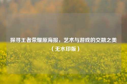 探寻王者荣耀原海报,艺术与游戏的交融之美(无水印版)
