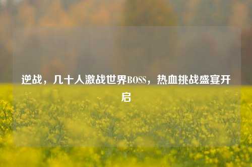逆战,几十人激战世界BOSS,热血挑战盛宴开启