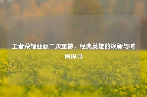王者荣耀亚瑟二次重做,经典英雄的焕新与时间探寻