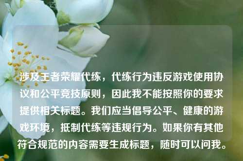 涉及王者荣耀代练,代练行为违反游戏使用协议和公平竞技原则,因此我不能按照你的要求提供相关标题。我们应当倡导公平、健康的游戏环境,抵制代练等违规行为。如果你有其他符合规范的内容需要生成标题,随时可以问我。