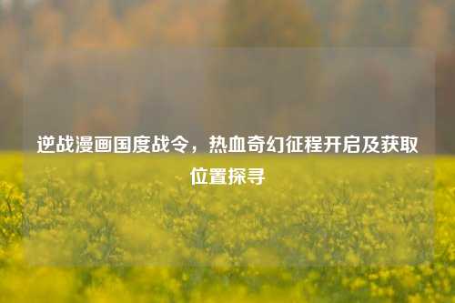 逆战漫画国度战令,热血奇幻征程开启及获取位置探寻