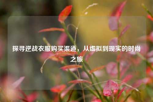探寻逆战衣服购买渠道,从虚拟到现实的时尚之旅