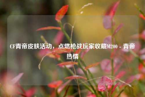 CF青帝皮肤活动,点燃枪战玩家收藏M200 - 青帝热情