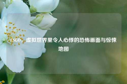 CSGO,虚拟世界里令人心悸的恐怖画面与惊悚地图