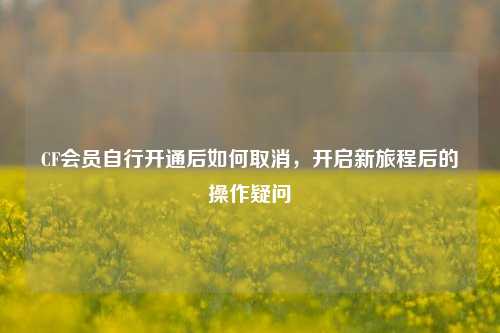 CF会员自行开通后如何取消,开启新旅程后的操作疑问