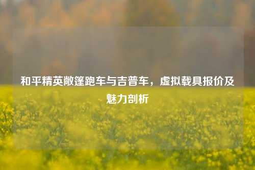 和平精英敞篷跑车与吉普车,虚拟载具报价及魅力剖析