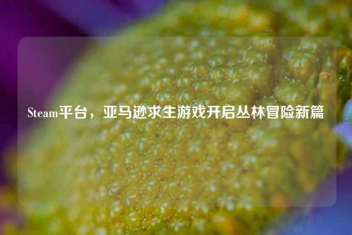 Steam平台,亚马逊求生游戏开启丛林冒险新篇