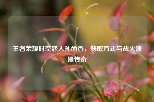 王者荣耀时空恋人孙尚香,获取方式与战火浪漫传奇