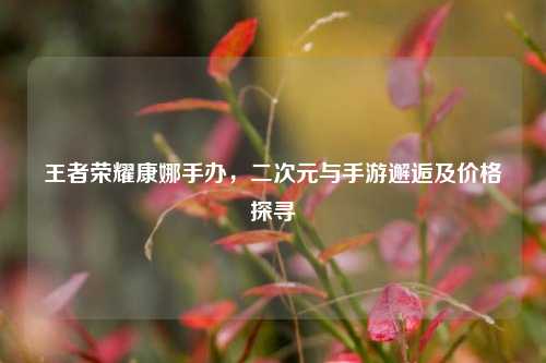 王者荣耀康娜手办,二次元与手游邂逅及价格探寻