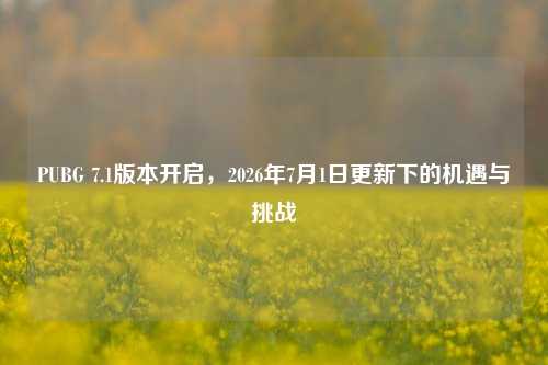 PUBG 7.1版本开启,2026年7月1日更新下的机遇与挑战