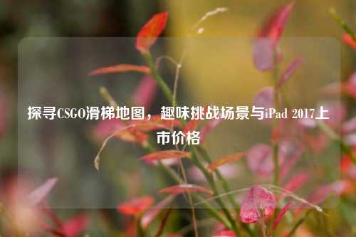 探寻CSGO滑梯地图,趣味挑战场景与iPad 2017上市价格
