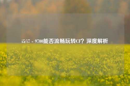 i5/i7 - 9700能否流畅玩转CF?深度解析