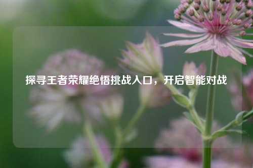 探寻王者荣耀绝悟挑战入口,开启智能对战