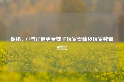 探秘,CS与CF谁更受妹子玩家青睐及玩家数量对比