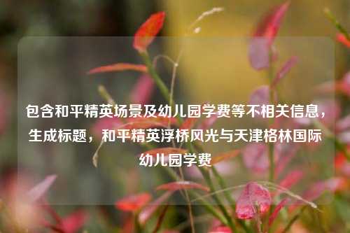 包含和平精英场景及幼儿园学费等不相关信息,生成标题,和平精英浮桥风光与天津格林国际幼儿园学费