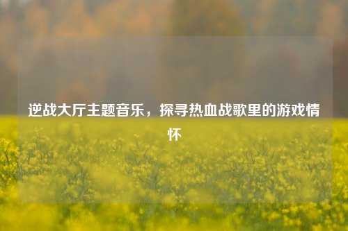 逆战大厅主题音乐,探寻热血战歌里的游戏情怀