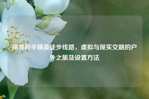 探寻和平精英徒步线路,虚拟与现实交融的户外之旅及设置方法