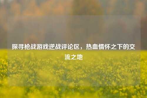 探寻枪战游戏逆战评论区,热血情怀之下的交流之地