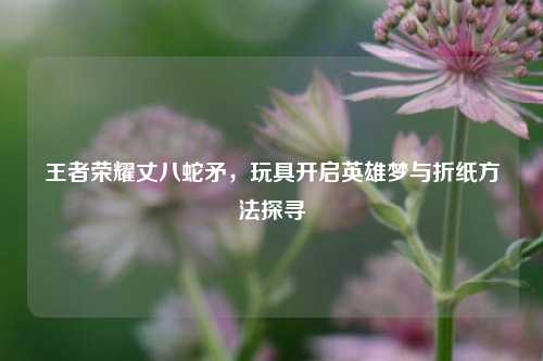 王者荣耀丈八蛇矛,玩具开启英雄梦与折纸方法探寻