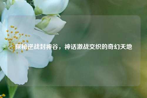 探秘逆战封神谷,神话激战交织的奇幻天地